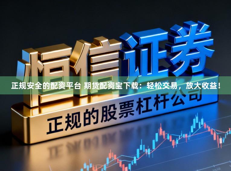 正规安全的配资平台 期货配资宝下载：轻松交易，放大收益！
