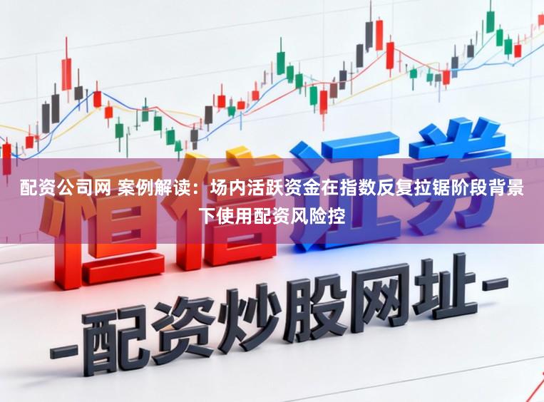 配资公司网 案例解读：场内活跃资金在指数反复拉锯阶段背景下使用配资风险控