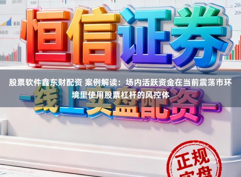 股票软件鑫东财配资 案例解读:场内活跃资金在当前震荡市环境里使用股票杠杆的风控体