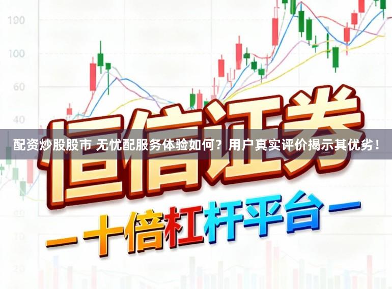 配资炒股股市 无忧配服务体验如何？用户真实评价揭示其优劣！