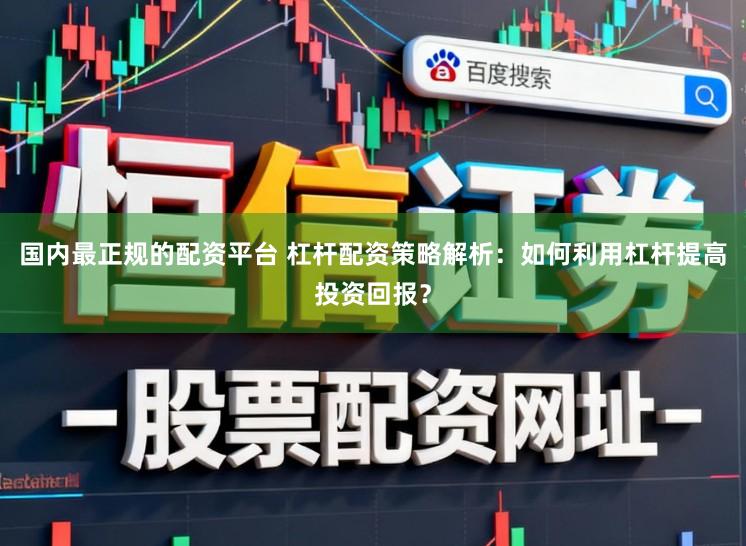 国内最正规的配资平台 杠杆配资策略解析：如何利用杠杆提高投资回报？