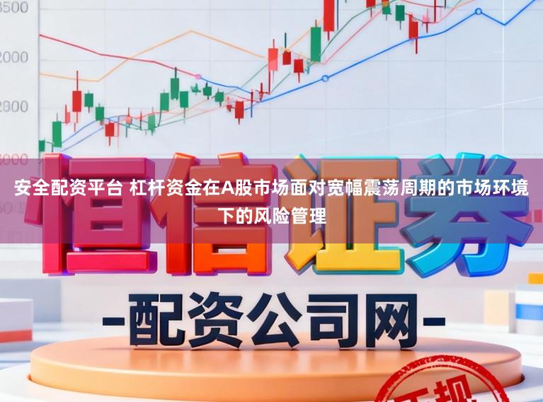 安全配资平台 杠杆资金在A股市场面对宽幅震荡周期的市场环境下的风险管理