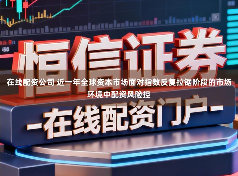 在线配资公司 近一年全球资本市场面对指数反复拉锯阶段的市场环境中配资风险控