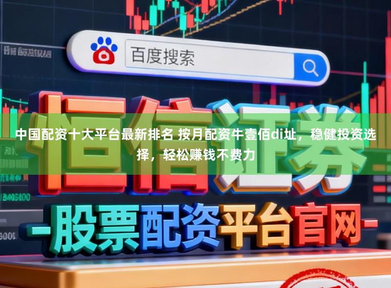 中国配资十大平台最新排名 按月配资牛壹佰di址，稳健投资选择，轻松赚钱不费力