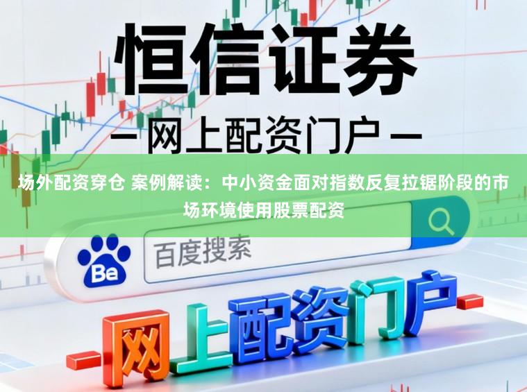 场外配资穿仓 案例解读：中小资金面对指数反复拉锯阶段的市场环境使用股票配资